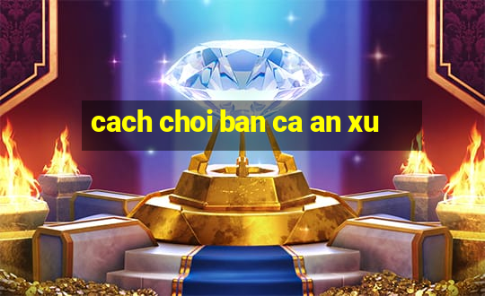 cach choi ban ca an xu