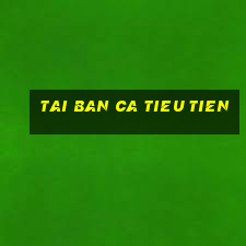 tai ban ca tieu tien