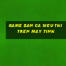 game ban ca sieu thi tren may tinh