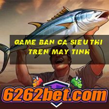 game ban ca sieu thi tren may tinh