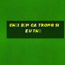 chơi bắn cá trong siêu thị