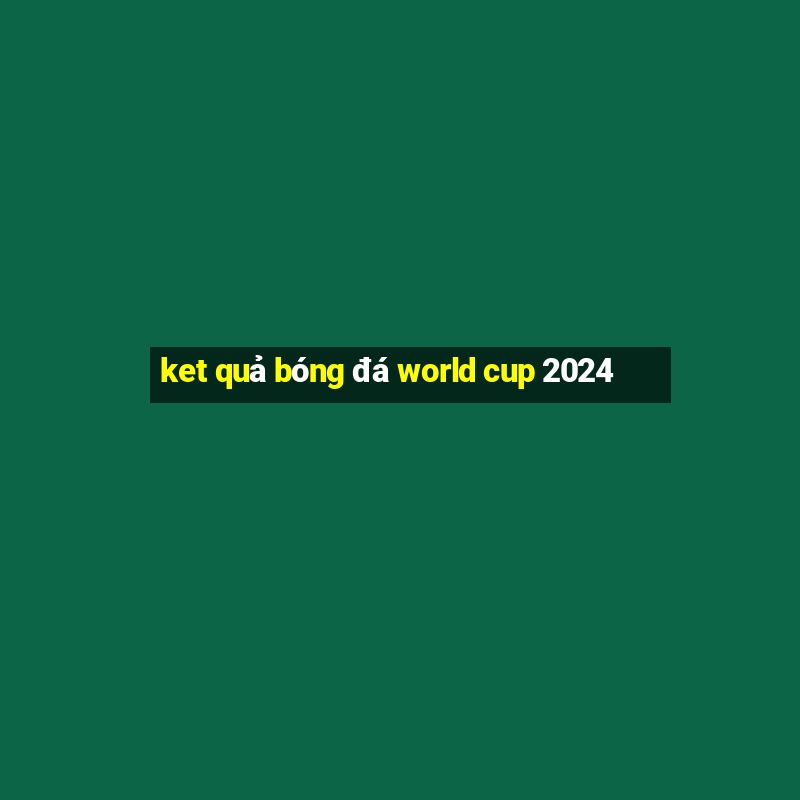 ket quả bóng đá world cup 2024