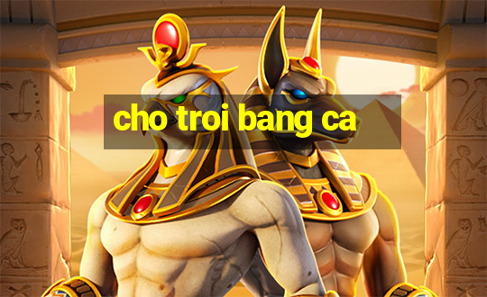 cho troi bang ca