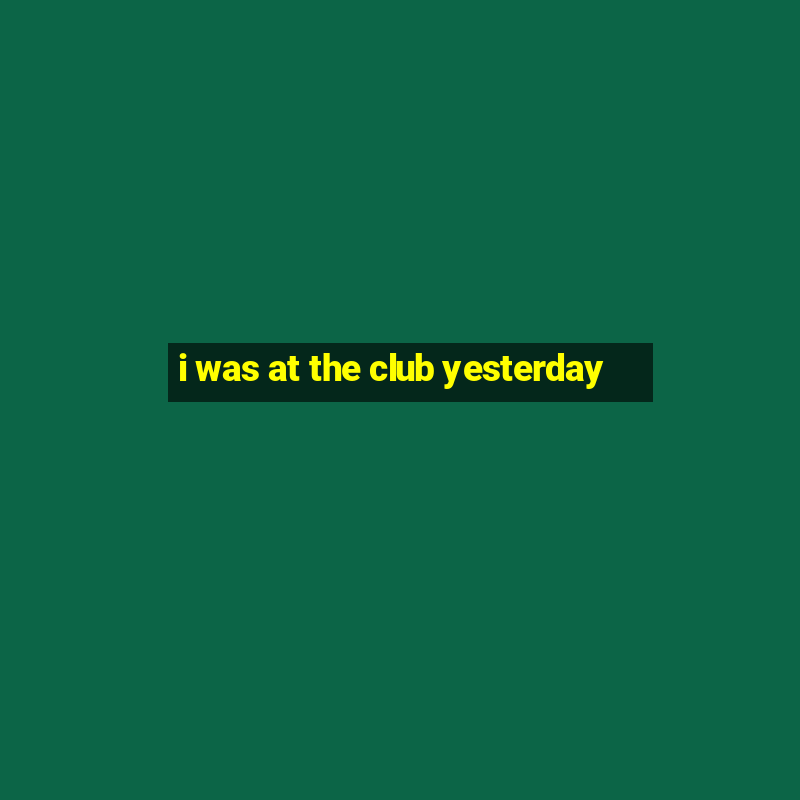 i was at the club yesterday