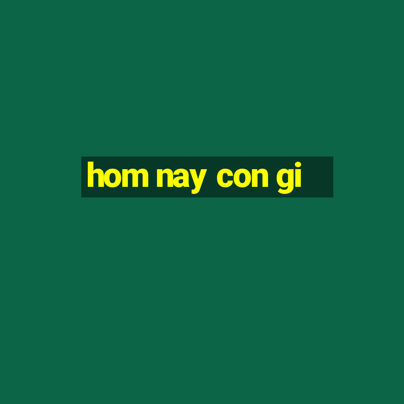 hom nay con gi