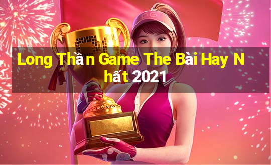 Long Thần Game The Bài Hay Nhất 2021