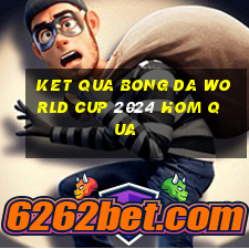 ket qua bong da world cup 2024 hom qua