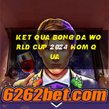 ket qua bong da world cup 2024 hom qua