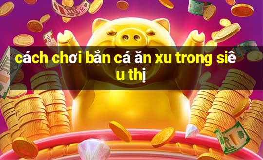 cách chơi bắn cá ăn xu trong siêu thị