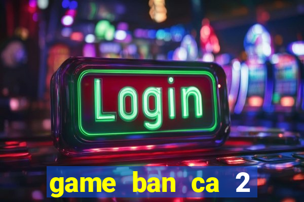 game ban ca 2 nguoi cung choi