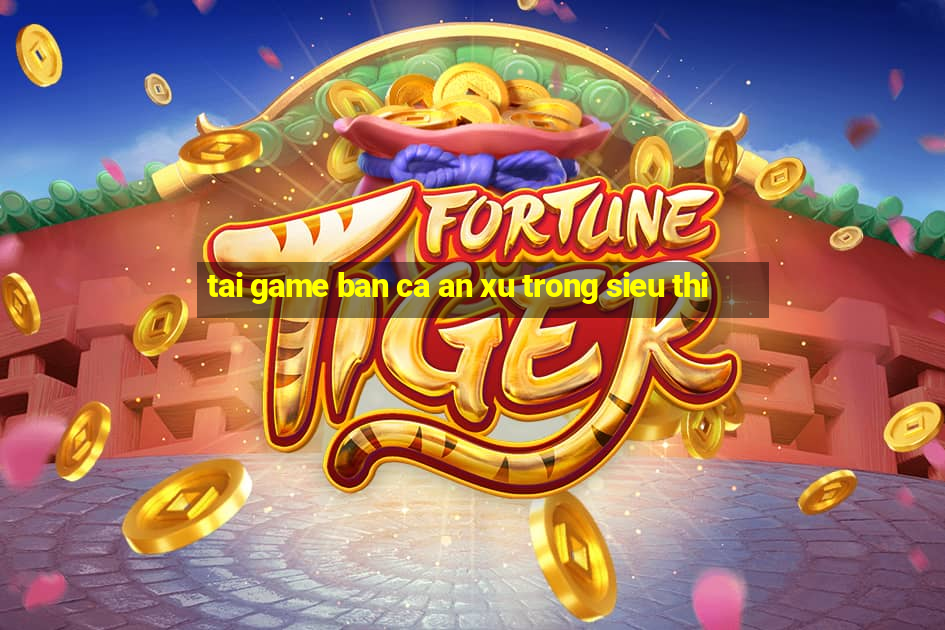 tai game ban ca an xu trong sieu thi