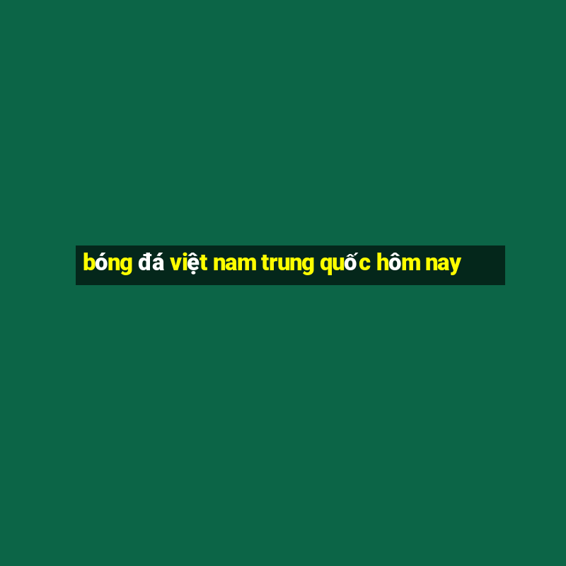 bóng đá việt nam trung quốc hôm nay