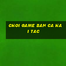 choi game ban ca hai tac