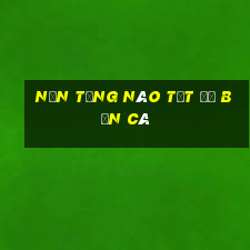 Nền tảng nào tốt để Bắn Cá